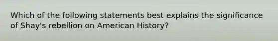 Which of the following statements best explains the significance of Shay's rebellion on American History?