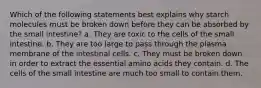 Which of the following statements best explains why starch molecules must be broken down before they can be absorbed by the small intestine? a. They are toxic to the cells of the small intestine. b. They are too large to pass through the plasma membrane of the intestinal cells. c. They must be broken down in order to extract the essential amino acids they contain. d. The cells of the small intestine are much too small to contain them.