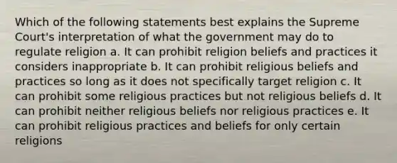 Which of the following statements best explains the Supreme Court's interpretation of what the government may do to regulate religion a. It can prohibit religion beliefs and practices it considers inappropriate b. It can prohibit religious beliefs and practices so long as it does not specifically target religion c. It can prohibit some religious practices but not religious beliefs d. It can prohibit neither religious beliefs nor religious practices e. It can prohibit religious practices and beliefs for only certain religions