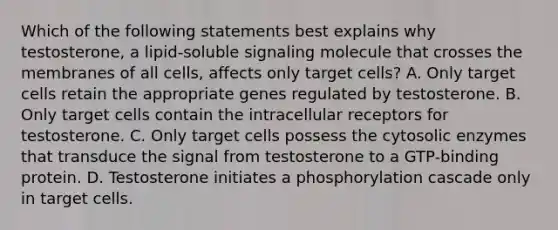 Which of the following statements best explains why testosterone, a lipid-soluble signaling molecule that crosses the membranes of all cells, affects only target cells? A. Only target cells retain the appropriate genes regulated by testosterone. B. Only target cells contain the intracellular receptors for testosterone. C. Only target cells possess the cytosolic enzymes that transduce the signal from testosterone to a GTP-binding protein. D. Testosterone initiates a phosphorylation cascade only in target cells.