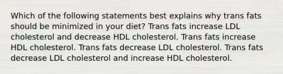 Which of the following statements best explains why trans fats should be minimized in your diet? Trans fats increase LDL cholesterol and decrease HDL cholesterol. Trans fats increase HDL cholesterol. Trans fats decrease LDL cholesterol. Trans fats decrease LDL cholesterol and increase HDL cholesterol.