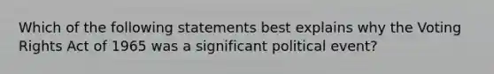 Which of the following statements best explains why the Voting Rights Act of 1965 was a significant political event?