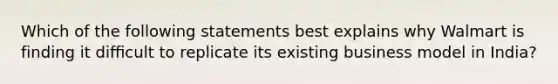 Which of the following statements best explains why Walmart is finding it diﬃcult to replicate its existing business model in India?