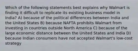 Which of the following statements best explains why Walmart is finding it difficult to replicate its existing business model in India? A) because of the political differences between India and the United States B) because NAFTA prohibits Walmart from investing in countries outside North America C) because of the large economic distance between the United States and India D) because Indian consumers have not accepted Walmart's low-cost strategy