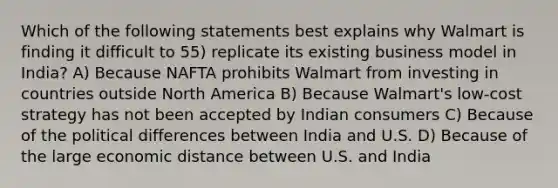 Which of the following statements best explains why Walmart is finding it difficult to 55) replicate its existing business model in India? A) Because NAFTA prohibits Walmart from investing in countries outside North America B) Because Walmart's low-cost strategy has not been accepted by Indian consumers C) Because of the political differences between India and U.S. D) Because of the large economic distance between U.S. and India