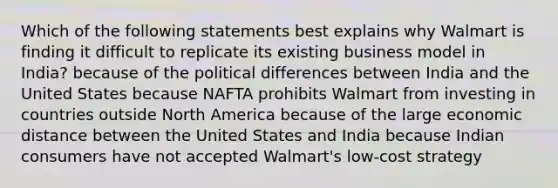 Which of the following statements best explains why Walmart is finding it difficult to replicate its existing business model in India? because of the political differences between India and the United States because NAFTA prohibits Walmart from investing in countries outside North America because of the large economic distance between the United States and India because Indian consumers have not accepted Walmart's low-cost strategy