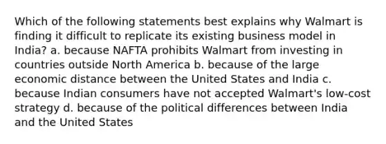 Which of the following statements best explains why Walmart is finding it difficult to replicate its existing business model in India? a. because NAFTA prohibits Walmart from investing in countries outside North America b. because of the large economic distance between the United States and India c. because Indian consumers have not accepted Walmart's low-cost strategy d. because of the political differences between India and the United States