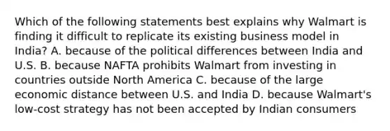 Which of the following statements best explains why Walmart is finding it difficult to replicate its existing business model in India? A. because of the political differences between India and U.S. B. because NAFTA prohibits Walmart from investing in countries outside North America C. because of the large economic distance between U.S. and India D. because Walmart's low-cost strategy has not been accepted by Indian consumers