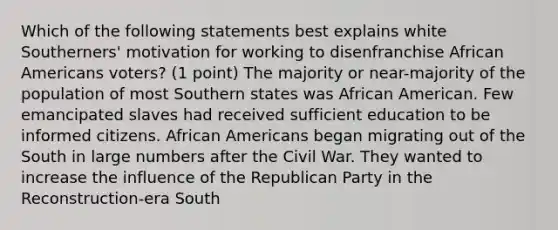 Which of the following statements best explains white Southerners' motivation for working to disenfranchise <a href='https://www.questionai.com/knowledge/kktT1tbvGH-african-americans' class='anchor-knowledge'>african americans</a> voters? (1 point) The majority or near-majority of the population of most Southern states was African American. Few emancipated slaves had received sufficient education to be informed citizens. African Americans began migrating out of the South in large numbers after the Civil War. They wanted to increase the influence of the <a href='https://www.questionai.com/knowledge/kfaWSjD2tO-republican-party' class='anchor-knowledge'>republican party</a> in the Reconstruction-era South