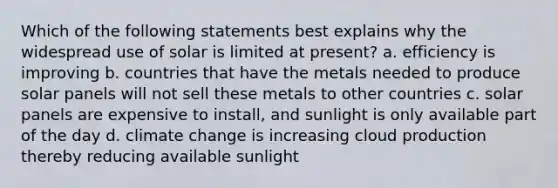 Which of the following statements best explains why the widespread use of solar is limited at present? a. efficiency is improving b. countries that have the metals needed to produce solar panels will not sell these metals to other countries c. solar panels are expensive to install, and sunlight is only available part of the day d. climate change is increasing cloud production thereby reducing available sunlight