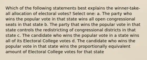 Which of the following statements best explains the winner-take-all allocation of electoral votes? Select one: a. The party who wins the popular vote in that state wins all open congressional seats in that state b. The party that wins the popular vote in that state controls the redistricting of congressional districts in that state c. The candidate who wins the popular vote in a state wins all of its Electoral College votes d. The candidate who wins the popular vote in that state wins the proportionally equivalent amount of Electoral College votes for that state