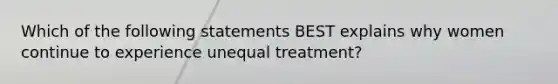 Which of the following statements BEST explains why women continue to experience unequal treatment?