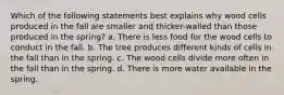 Which of the following statements best explains why wood cells produced in the fall are smaller and thicker-walled than those produced in the spring? a. There is less food for the wood cells to conduct in the fall. b. The tree produces different kinds of cells in the fall than in the spring. c. The wood cells divide more often in the fall than in the spring. d. There is more water available in the spring.