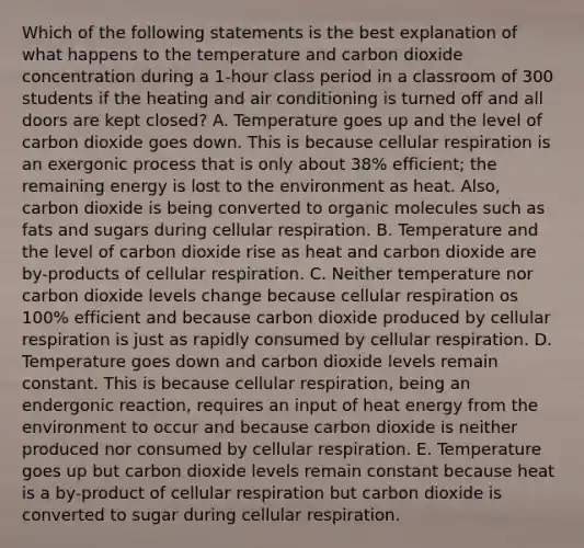 Which of the following statements is the best explanation of what happens to the temperature and carbon dioxide concentration during a 1-hour class period in a classroom of 300 students if the heating and air conditioning is turned off and all doors are kept closed? A. Temperature goes up and the level of carbon dioxide goes down. This is because cellular respiration is an exergonic process that is only about 38% efficient; the remaining energy is lost to the environment as heat. Also, carbon dioxide is being converted to organic molecules such as fats and sugars during cellular respiration. B. Temperature and the level of carbon dioxide rise as heat and carbon dioxide are by-products of cellular respiration. C. Neither temperature nor carbon dioxide levels change because cellular respiration os 100% efficient and because carbon dioxide produced by cellular respiration is just as rapidly consumed by cellular respiration. D. Temperature goes down and carbon dioxide levels remain constant. This is because cellular respiration, being an endergonic reaction, requires an input of heat energy from the environment to occur and because carbon dioxide is neither produced nor consumed by cellular respiration. E. Temperature goes up but carbon dioxide levels remain constant because heat is a by-product of cellular respiration but carbon dioxide is converted to sugar during cellular respiration.