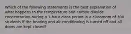 Which of the following statements is the best explanation of what happens to the temperature and carbon dioxide concentration during a 1-hour class period in a classroom of 300 students if the heating and air-conditioning is turned off and all doors are kept closed?