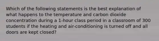 Which of the following statements is the best explanation of what happens to the temperature and carbon dioxide concentration during a 1-hour class period in a classroom of 300 students if the heating and air-conditioning is turned off and all doors are kept closed?