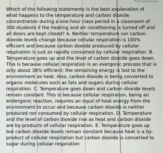 Which of the following statements is the best explanation of what happens to the temperature and carbon dioxide concentration during a one-hour class period in a classroom of 300 students if the heating and air conditioning is turned off and all doors are kept closed? A. Neither temperature nor carbon dioxide levels change because cellular respiration is 100% efficient and because carbon dioxide produced by cellular respiration is just as rapidly consumed by cellular respiration. B. Temperature goes up and the level of carbon dioxide goes down. This is because cellular respiration is an exergonic process that is only about 38% efficient; the remaining energy is lost to the environment as heat. Also, carbon dioxide is being converted to organic molecules such as fats and sugars during cellular respiration. C. Temperature goes down and carbon dioxide levels remain constant. This is because cellular respiration, being an endergonic reaction, requires an input of heat energy from the environment to occur and because carbon dioxide is neither produced nor consumed by cellular respiration. D. Temperature and the level of carbon dioxide rise as heat and carbon dioxide are by-products of cellular respiration. E. Temperature goes up but carbon dioxide levels remain constant because heat is a by-product of cellular respiration but carbon dioxide is converted to sugar during cellular respiration