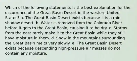 Which of the following statements is the best explanation for the occurrence of the Great Basin Desert in the western United States? a. The Great Basin Desert exists because it is a rain shadow desert. b. Water is removed from the Colorado River before it gets to the Great Basin, causing it to be dry. c. Storms from the east rarely make it to the Great Basin while they still have moisture in them. d. Snow in the mountains surrounding the Great Basin melts very slowly. e. The Great Basin Desert exists because descending high-pressure <a href='https://www.questionai.com/knowledge/kxxue2ni5z-air-masses' class='anchor-knowledge'>air masses</a> do not contain any moisture.