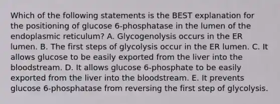 Which of the following statements is the BEST explanation for the positioning of glucose 6-phosphatase in the lumen of the endoplasmic reticulum? A. Glycogenolysis occurs in the ER lumen. B. The first steps of glycolysis occur in the ER lumen. C. It allows glucose to be easily exported from the liver into the bloodstream. D. It allows glucose 6-phosphate to be easily exported from the liver into the bloodstream. E. It prevents glucose 6-phosphatase from reversing the first step of glycolysis.