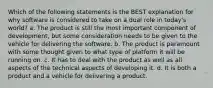 Which of the following statements is the BEST explanation for why software is considered to take on a dual role in today's world? a. The product is still the most important component of development, but some consideration needs to be given to the vehicle for delivering the software. b. The product is paramount with some thought given to what type of platform it will be running on. c. It has to deal with the product as well as all aspects of the technical aspects of developing it. d. It is both a product and a vehicle for delivering a product.