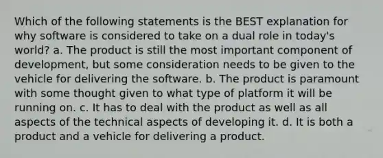 Which of the following statements is the BEST explanation for why software is considered to take on a dual role in today's world? a. The product is still the most important component of development, but some consideration needs to be given to the vehicle for delivering the software. b. The product is paramount with some thought given to what type of platform it will be running on. c. It has to deal with the product as well as all aspects of the technical aspects of developing it. d. It is both a product and a vehicle for delivering a product.