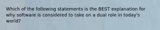 Which of the following statements is the BEST explanation for why software is considered to take on a dual role in today's world?