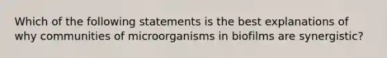 Which of the following statements is the best explanations of why communities of microorganisms in biofilms are synergistic?