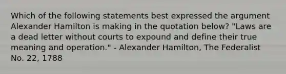 Which of the following statements best expressed the argument Alexander Hamilton is making in the quotation below? "Laws are a dead letter without courts to expound and define their true meaning and operation." - Alexander Hamilton, The Federalist No. 22, 1788