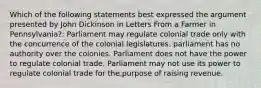 Which of the following statements best expressed the argument presented by John Dickinson in Letters From a Farmer in Pennsylvania?: Parliament may regulate colonial trade only with the concurrence of the colonial legislatures. parliament has no authority over the colonies. Parliament does not have the power to regulate colonial trade. Parliament may not use its power to regulate colonial trade for the purpose of raising revenue.