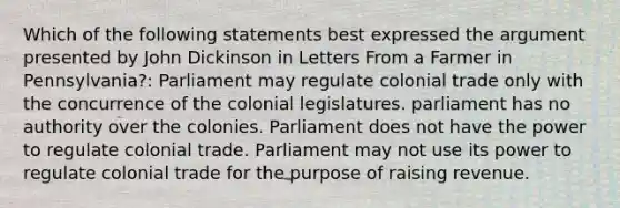 Which of the following statements best expressed the argument presented by John Dickinson in Letters From a Farmer in Pennsylvania?: Parliament may regulate colonial trade only with the concurrence of the colonial legislatures. parliament has no authority over the colonies. Parliament does not have the power to regulate colonial trade. Parliament may not use its power to regulate colonial trade for the purpose of raising revenue.