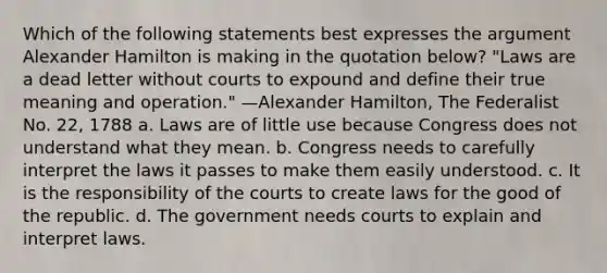 Which of the following statements best expresses the argument Alexander Hamilton is making in the quotation below? "Laws are a dead letter without courts to expound and define their true meaning and operation." —Alexander Hamilton, The Federalist No. 22, 1788 a. Laws are of little use because Congress does not understand what they mean. b. Congress needs to carefully interpret the laws it passes to make them easily understood. c. It is the responsibility of the courts to create laws for the good of the republic. d. The government needs courts to explain and interpret laws.