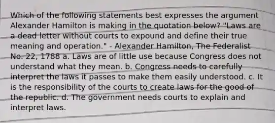 Which of the following statements best expresses the argument Alexander Hamilton is making in the quotation below? "Laws are a dead letter without courts to expound and define their true meaning and operation." - Alexander Hamilton, The Federalist No. 22, 1788 a. Laws are of little use because Congress does not understand what they mean. b. Congress needs to carefully interpret the laws it passes to make them easily understood. c. It is the responsibility of the courts to create laws for the good of the republic. d. The government needs courts to explain and interpret laws.