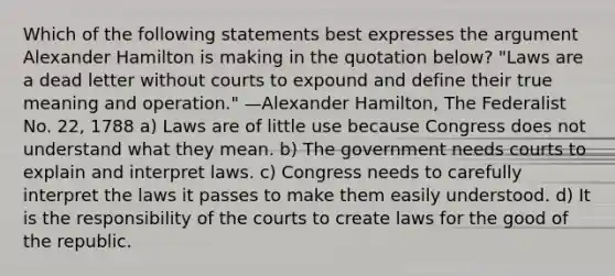 Which of the following statements best expresses the argument Alexander Hamilton is making in the quotation below? "Laws are a dead letter without courts to expound and define their true meaning and operation." —Alexander Hamilton, The Federalist No. 22, 1788 a) Laws are of little use because Congress does not understand what they mean. b) The government needs courts to explain and interpret laws. c) Congress needs to carefully interpret the laws it passes to make them easily understood. d) It is the responsibility of the courts to create laws for the good of the republic.