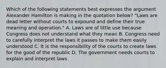 Which of the following statements best expresses the argument Alexander Hamilton is making in the quotation below? "Laws are dead letter without courts to expound and define their true meaning and operation." A. Laws are of little use because Congress does not understand what they mean B. Congress need to carefully interpret the laws it passes to make them easily understood C. It is the responsibility of the courts to create laws for the good of the republic D. The government needs courts to explain and interpret laws