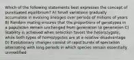 Which of the following statements best expresses the concept of punctuated equilibrium? A) Small variations gradually accumulate in evolving lineages over periods of millions of years B) Random mating ensures that the proportions of genotypes in a population remain unchanged from generation to generation C) Stability is achieved when selection favors the heterozygote, while both types of homozygotes are at a relative disadvantage D) Evolutionary changes consist of rapid bursts of speciation alternating with long periods in which species remain essentially unmodified