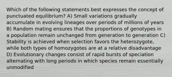 Which of the following statements best expresses the concept of punctuated equilibrium? A) Small variations gradually accumulate in evolving lineages over periods of millions of years B) Random mating ensures that the proportions of genotypes in a population remain unchanged from generation to generation C) Stability is achieved when selection favors the heterozygote, while both types of homozygotes are at a relative disadvantage D) Evolutionary changes consist of rapid bursts of speciation alternating with long periods in which species remain essentially unmodified