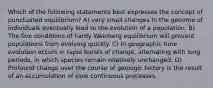 Which of the following statements best expresses the concept of punctuated equilibrium? A) very small changes in the genome of individuals eventually lead to the evolution of a population. B) The five conditions of hardy Weinberg equilibrium will prevent populations from evolving quickly. C) In geographic time evolution occurs in rapid bursts of change, alternating with long periods, in which species remain relatively unchanged. D) Profound change over the course of geologic history is the result of an accumulation of slow continuous processes.