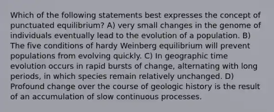 Which of the following statements best expresses the concept of punctuated equilibrium? A) very small changes in the genome of individuals eventually lead to the evolution of a population. B) The five conditions of hardy Weinberg equilibrium will prevent populations from evolving quickly. C) In geographic time evolution occurs in rapid bursts of change, alternating with long periods, in which species remain relatively unchanged. D) Profound change over the course of geologic history is the result of an accumulation of slow continuous processes.