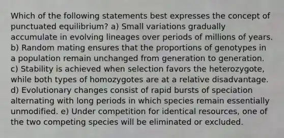 Which of the following statements best expresses the concept of punctuated equilibrium? a) Small variations gradually accumulate in evolving lineages over periods of millions of years. b) Random mating ensures that the proportions of genotypes in a population remain unchanged from generation to generation. c) Stability is achieved when selection favors the heterozygote, while both types of homozygotes are at a relative disadvantage. d) Evolutionary changes consist of rapid bursts of speciation alternating with long periods in which species remain essentially unmodified. e) Under competition for identical resources, one of the two competing species will be eliminated or excluded.