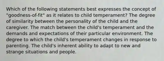 Which of the following statements best expresses the concept of "goodness-of-fit" as it relates to child temperament? The degree of similarity between the personality of the child and the caregiver. The match between the child's temperament and the demands and expectations of their particular environment. The degree to which the child's temperament changes in response to parenting. The child's inherent ability to adapt to new and strange situations and people.