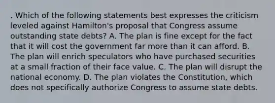 . Which of the following statements best expresses the criticism leveled against Hamilton's proposal that Congress assume outstanding state debts? A. The plan is fine except for the fact that it will cost the government far more than it can afford. B. The plan will enrich speculators who have purchased securities at a small fraction of their face value. C. The plan will disrupt the national economy. D. The plan violates the Constitution, which does not specifically authorize Congress to assume state debts.