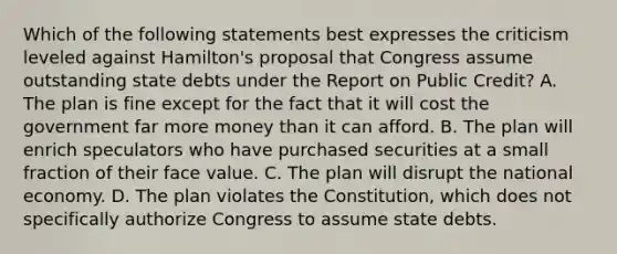 Which of the following statements best expresses the criticism leveled against Hamilton's proposal that Congress assume outstanding state debts under the Report on Public Credit? A. The plan is fine except for the fact that it will cost the government far more money than it can afford. B. The plan will enrich speculators who have purchased securities at a small fraction of their face value. C. The plan will disrupt the national economy. D. The plan violates the Constitution, which does not specifically authorize Congress to assume state debts.