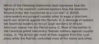 Which of the following statements best expresses how the fighting in the southern colonies explains how the American Revolutionary War functioned as a civil war? A. British commanders encouraged Loyalist allies to wage a scorched-earth war of terror against the Patriots. B. A shortage of soldiers led American leaders to recruit large numbers of African American slaves into the Patriot army. C. Most of the battles in the Carolinas pitted mercenary Hessian soldiers against Loyalist troops. D. The British got most of their support from the rural areas while the Patriots controlled most of the towns and cities.