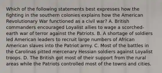 Which of the following statements best expresses how the fighting in the southern colonies explains how the American Revolutionary War functioned as a civil war? A. British commanders encouraged Loyalist allies to wage a scorched-earth war of terror against the Patriots. B. A shortage of soldiers led American leaders to recruit large numbers of African American slaves into the Patriot army. C. Most of the battles in the Carolinas pitted mercenary Hessian soldiers against Loyalist troops. D. The British got most of their support from the rural areas while the Patriots controlled most of the towns and cities.