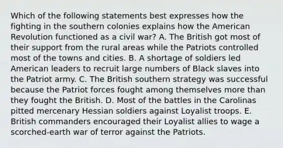 Which of the following statements best expresses how the fighting in the southern colonies explains how the American Revolution functioned as a civil war? A. The British got most of their support from the rural areas while the Patriots controlled most of the towns and cities. B. A shortage of soldiers led American leaders to recruit large numbers of Black slaves into the Patriot army. C. The British southern strategy was successful because the Patriot forces fought among themselves more than they fought the British. D. Most of the battles in the Carolinas pitted mercenary Hessian soldiers against Loyalist troops. E. British commanders encouraged their Loyalist allies to wage a scorched-earth war of terror against the Patriots.