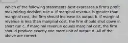 Which of the following statements best expresses a firm's profit maximizing decision rule a. If marginal revenue is greater than marginal cost, the firm should increase its output b. If marginal revenue is less than marginal cost, the firm should shut down in short run c. If marginal revenue equals marginal cost, the firm should produce exactly one more unit of output d. All of the above are correct