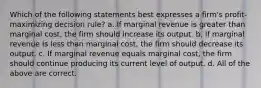 Which of the following statements best expresses a firm's profit-maximizing decision rule? a. If marginal revenue is greater than marginal cost, the firm should increase its output. b. If marginal revenue is less than marginal cost, the firm should decrease its output. c. If marginal revenue equals marginal cost, the firm should continue producing its current level of output. d. All of the above are correct.