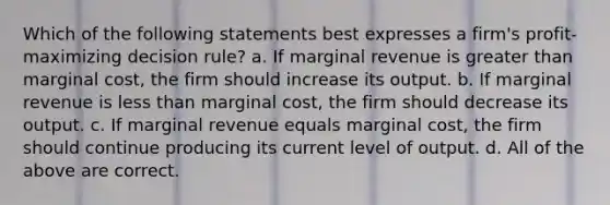 Which of the following statements best expresses a firm's profit-maximizing decision rule? a. If marginal revenue is greater than marginal cost, the firm should increase its output. b. If marginal revenue is less than marginal cost, the firm should decrease its output. c. If marginal revenue equals marginal cost, the firm should continue producing its current level of output. d. All of the above are correct.