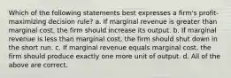 Which of the following statements best expresses a firm's profit-maximizing decision rule? a. If marginal revenue is greater than marginal cost, the firm should increase its output. b. If marginal revenue is less than marginal cost, the firm should shut down in the short run. c. If marginal revenue equals marginal cost, the firm should produce exactly one more unit of output. d. All of the above are correct.