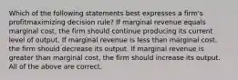 Which of the following statements best expresses a firm's profitmaximizing decision rule? If marginal revenue equals marginal cost, the firm should continue producing its current level of output. If marginal revenue is less than marginal cost, the firm should decrease its output. If marginal revenue is greater than marginal cost, the firm should increase its output. All of the above are correct.